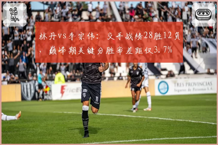 林丹vs李宗伟：交手战绩28胜12负，巅峰期关键分胜率差距仅3.7%