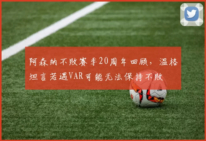阿森纳不败赛季20周年回顾，温格坦言若遇VAR可能无法保持不败