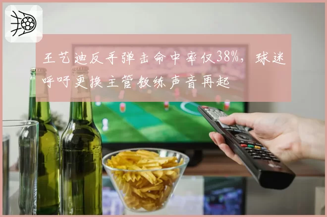 王艺迪反手弹击命中率仅38%，球迷呼吁更换主管教练声音再起