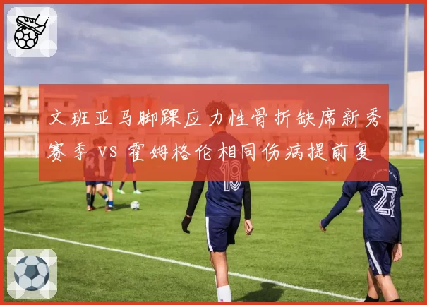 文班亚马脚踝应力性骨折缺席新秀赛季 vs 霍姆格伦相同伤病提前复出，年轻球员保护策略不同