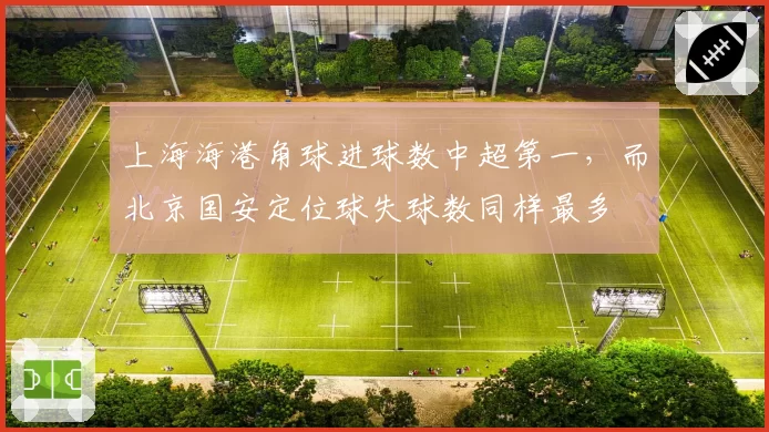 上海海港角球进球数中超第一,而北京国安定位球失球数同样最多