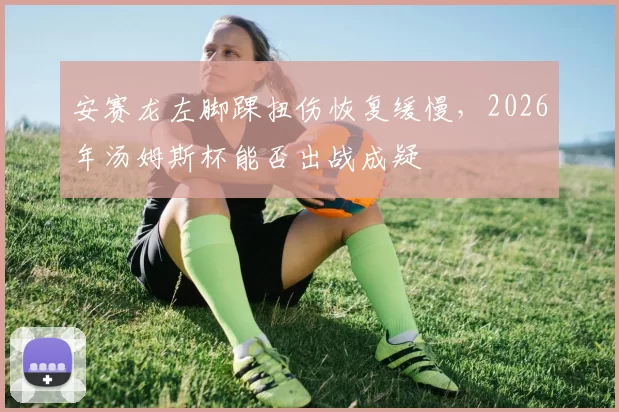 安赛龙左脚踝扭伤恢复缓慢,2026年汤姆斯杯能否出战成疑