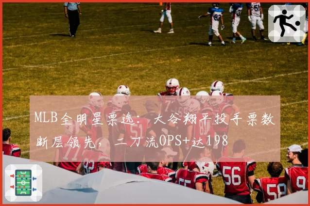 MLB全明星票选：大谷翔平投手票数断层领先，二刀流OPS+达198