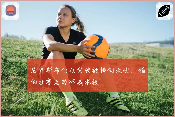 尼克斯布伦森突破被撞倒未吹,锡伯杜赛后怒砸战术板