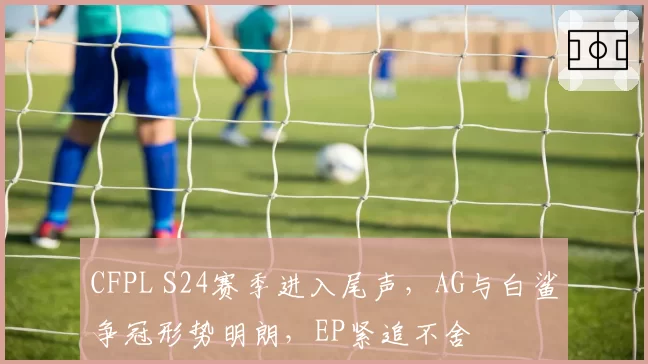 CFPL S24赛季进入尾声，AG与白鲨争冠形势明朗，EP紧追不舍
