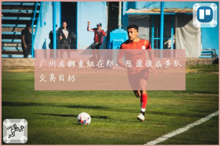 广州龙狮重组在即,陈盈骏成多队交易目标