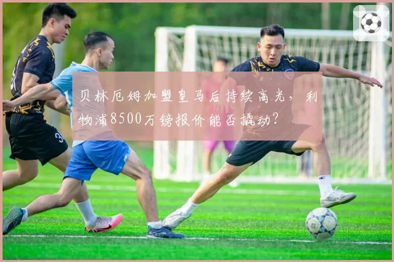 贝林厄姆加盟皇马后持续高光，利物浦8500万镑报价能否撬动？