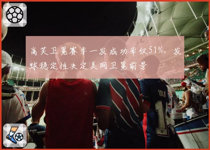 高芙卫冕赛季一发成功率仅51%，发球稳定性决定美网卫冕前景