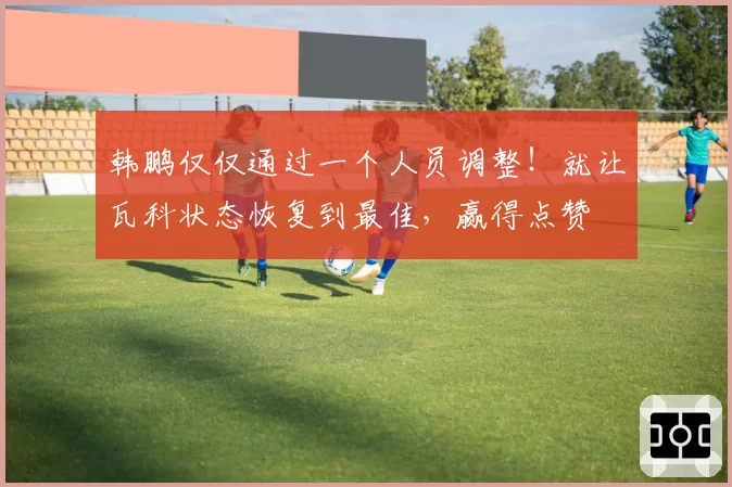 韩鹏仅仅通过一个人员调整!就让瓦科状态恢复到最佳,赢得点赞