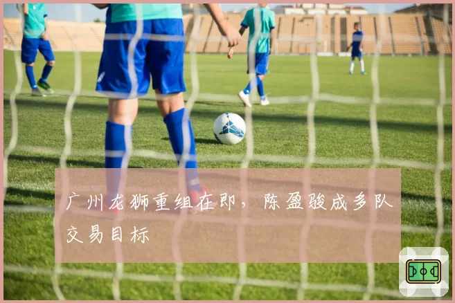 广州龙狮重组在即,陈盈骏成多队交易目标