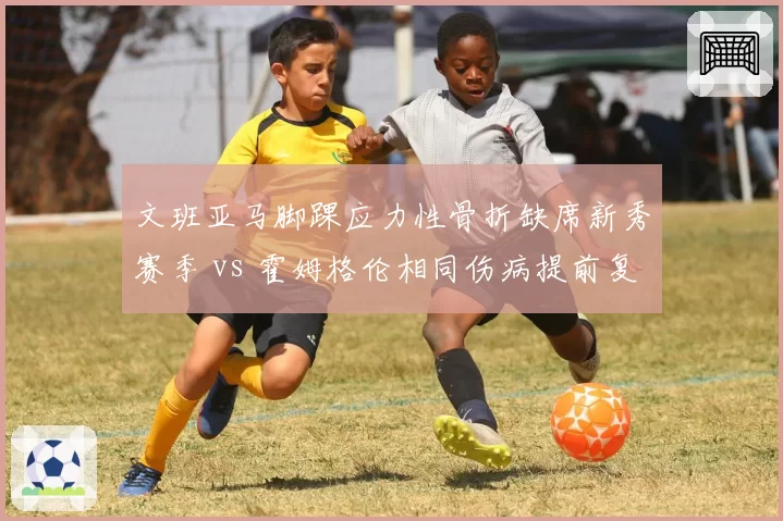 文班亚马脚踝应力性骨折缺席新秀赛季 vs 霍姆格伦相同伤病提前复出，年轻球员保护策略不同