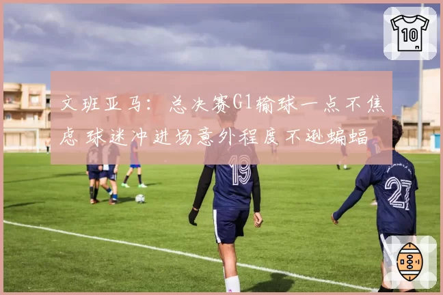 文班亚马：总决赛G1输球一点不焦虑 球迷冲进场意外程度不逊蝙蝠
