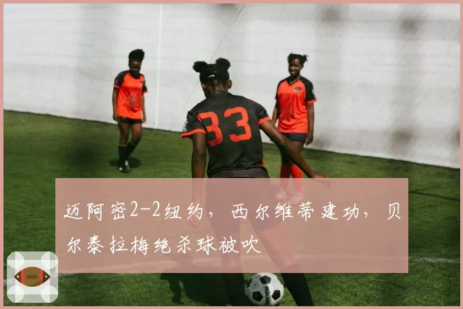 迈阿密2-2纽约，西尔维蒂建功，贝尔泰拉梅绝杀球被吹