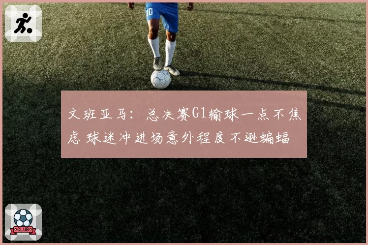 文班亚马：总决赛G1输球一点不焦虑 球迷冲进场意外程度不逊蝙蝠