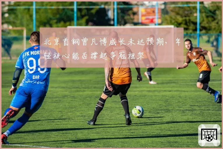 北京首钢曾凡博成长未达预期,年轻核心能否撑起争冠框架