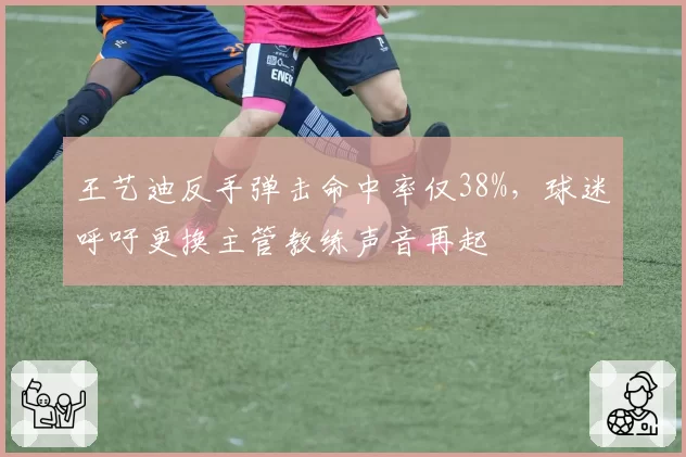 王艺迪反手弹击命中率仅38%，球迷呼吁更换主管教练声音再起