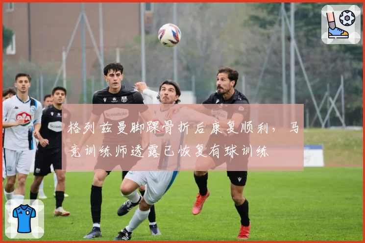 格列兹曼脚踝骨折后康复顺利，马竞训练师透露已恢复有球训练