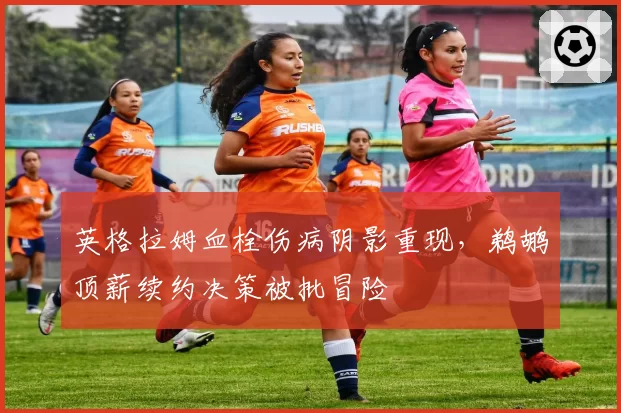 英格拉姆血栓伤病阴影重现,鹈鹕顶薪续约决策被批冒险