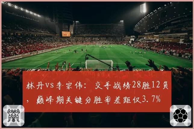 林丹vs李宗伟:交手战绩28胜12负,巅峰期关键分胜率差距仅3.7%